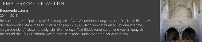 TEMPLERKAPELLE WETTIN Emporenbrüstung 2014 - 2015 Replatzierung von Spolien (zwei Brüstungssteine) zur Wiederherstellung des ursprünglichen Bildmotivs der thronenden Maria mit Christusknaben (um 1280) an Hand von detaillierter Befundaufnahme, vergleichenden Analysen und digitaler Bildmontage. Text-Bilddokumentation und Ausfertigung als massstäbliche CAD-Zeichnung. Restauratorische Konsultation während der Ausführung.