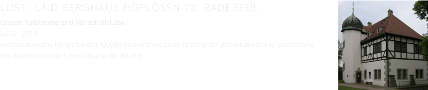 LUST- UND BERGHAUS HOFLÖSSNITZ, RADEBEUL Grosse Tafelstube und Marschallstube 2012 - 2013 Restauratorische Befundungen, Quellenrecherchen, zeichnerische Befundvisualisierung, Erarbeitung der Raumkonzeption, Neufassung der Räume