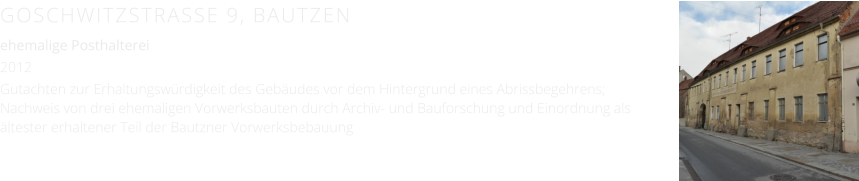 GOSCHWITZSTRASSE 9, BAUTZEN ehemalige Posthalterei 2012 Gutachten zur Erhaltungswürdigkeit des Gebäudes vor dem Hintergrund eines Abrissbegehrens; Nachweis von drei ehemaligen Vorwerksbauten durch Archiv- und Bauforschung und Einordnung als ältester erhaltener Teil der Bautzner Vorwerksbebauung