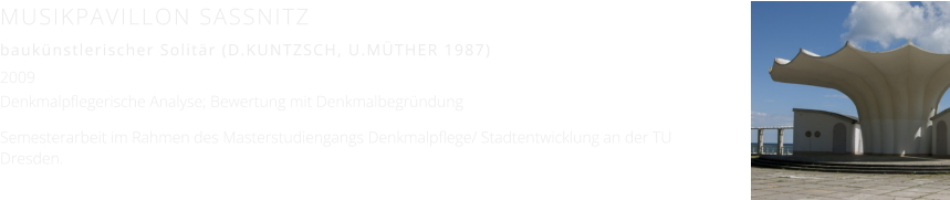 MUSIKPAVILLON SASSNITZ  baukünstlerischer Solitär (D.KUNTZSCH, U.MÜTHER 1987) 2009 Denkmalpflegerische Analyse; Bewertung mit Denkmalbegründung  Semesterarbeit im Rahmen des Masterstudiengangs Denkmalpflege/ Stadtentwicklung an der TU Dresden.