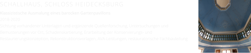 SCHALLHAUS, SCHLOSS HEIDECKSBURG Klassizistische Ausmalung eines barocken Gartenpavillons 2018-2020 Sichtung vorhandener Unterlagen und ergänzende Quellenforschung, Untersuchungen und Bemusterungen vor Ort, Schadenskartierung, Erarbeitung der Konservierungs- und Restaurierungskonzeption, Rekonstruktionsvorlagen, AVA-Leistungen, restauratorische Fachbauleitung