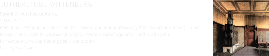 LUTHERSTUBE WITTENBERG Raumhülle und Ausstattung 2016 - 2017 Reinigung, Festigung und Retusche der Decken- und Wandausmalung, Konsolidierung von Fugen und Rissen in den Holztafeln, Konservierung von Wandmalereifragmenten und Putzflächen, konservatorische Bearbeitung des Dielenbodens. Leitung des Teams