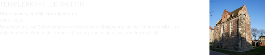 TEMPLERKAPELLE WETTIN Untersuchung von Malereifragmenten 1993 - 2001 Untersuchung und Dokumentation von Wandmalereifragmenten an der Emporenansicht, an aufgefundenen Steinen der Emporenbrüstung und an den Längswänden im Schiff